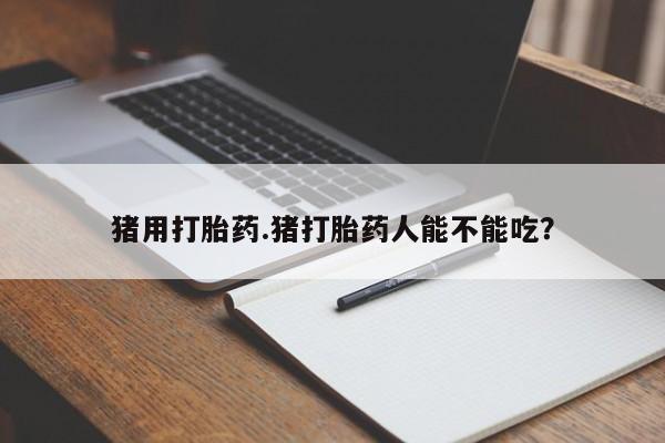 流产药在线购买猪用打胎药.猪打胎药人能不能吃？