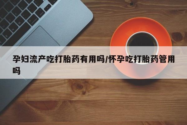 流产药在线购买孕妇流产吃打胎药有用吗/怀孕吃打胎药管用吗