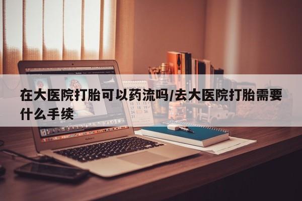 流产药在线购买在大医院打胎可以药流吗/去大医院打胎需要什么手续