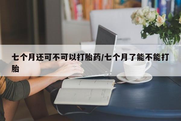 流产药在线购买七个月还可不可以打胎药/七个月了能不能打胎