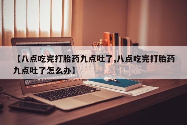 流产药在线购买【八点吃完打胎药九点吐了,八点吃完打胎药九点吐了怎么办】