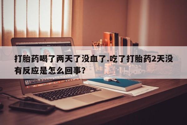 流产药在线购买打胎药喝了两天了没血了.吃了打胎药2天没有反应是怎么回事？