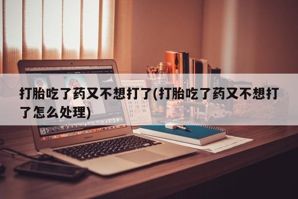 流产药在线购买打胎吃了药又不想打了(打胎吃了药又不想打了怎么处理)