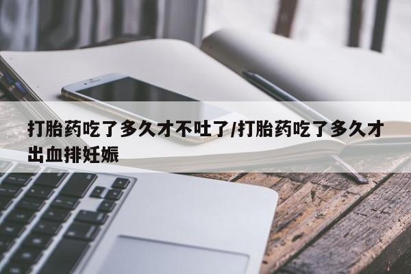 流产药在线购买打胎药吃了多久才不吐了/打胎药吃了多久才出血排妊娠