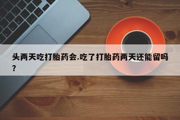 流产药在线购买头两天吃打胎药会.吃了打胎药两天还能留吗？