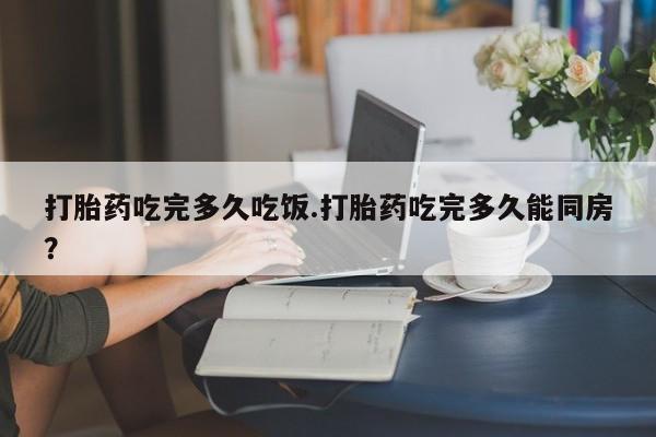 流产药在线购买打胎药吃完多久吃饭.打胎药吃完多久能同房？