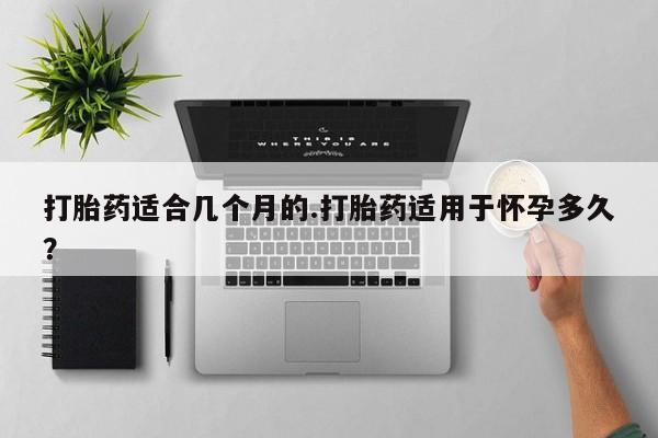 流产药在线购买打胎药适合几个月的.打胎药适用于怀孕多久？