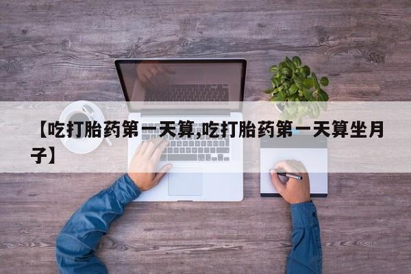 流产药在线购买【吃打胎药第一天算,吃打胎药第一天算坐月子】