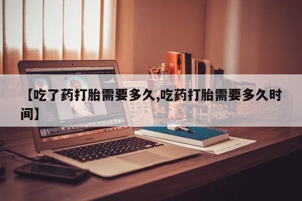 流产药在线购买【吃了药打胎需要多久,吃药打胎需要多久时间】