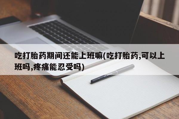 流产药在线购买吃打胎药期间还能上班嘛(吃打胎药,可以上班吗,疼痛能忍受吗)