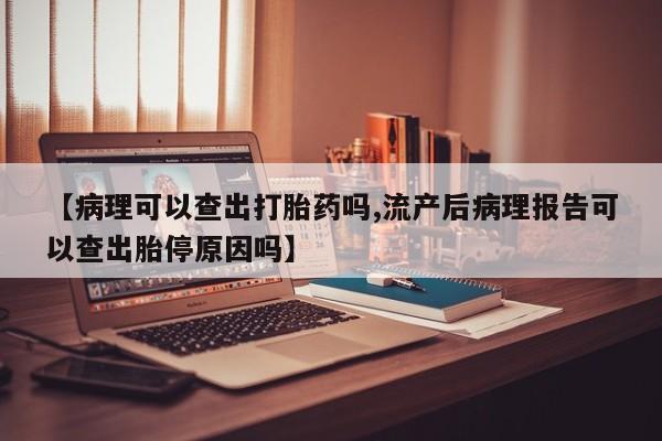 流产药在线购买【病理可以查出打胎药吗,流产后病理报告可以查出胎停原因吗】