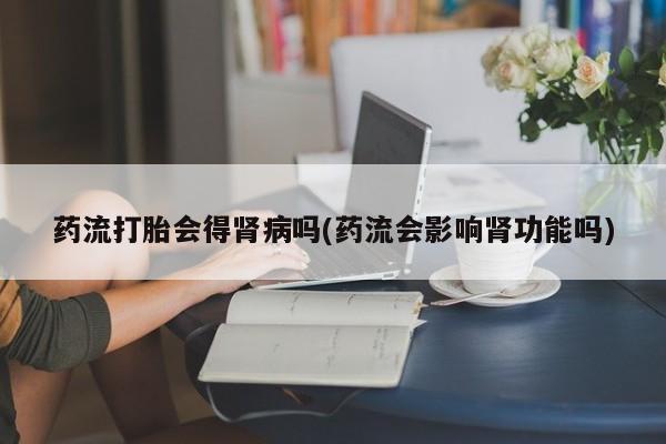 流产药在线购买药流打胎会得肾病吗(药流会影响肾功能吗)