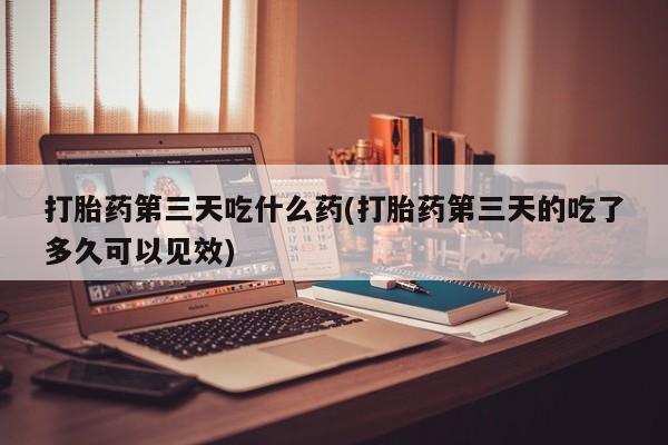 流产药在线购买打胎药第三天吃什么药(打胎药第三天的吃了多久可以见效)