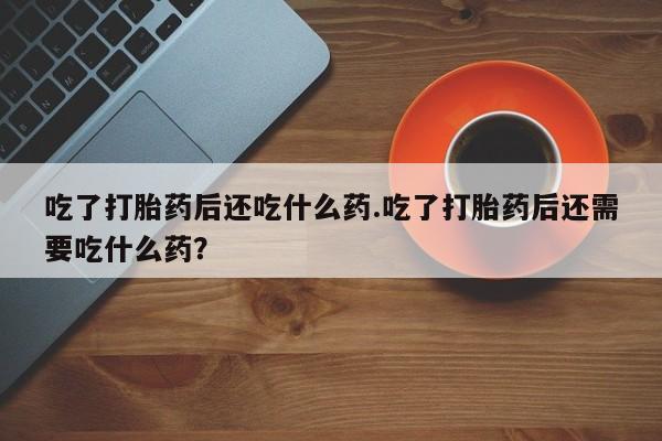 流产药在线购买吃了打胎药后还吃什么药.吃了打胎药后还需要吃什么药？