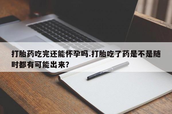流产药在线购买打胎药吃完还能怀孕吗.打胎吃了药是不是随时都有可能出来？