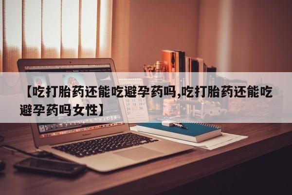 流产药在线购买【吃打胎药还能吃避孕药吗,吃打胎药还能吃避孕药吗女性】