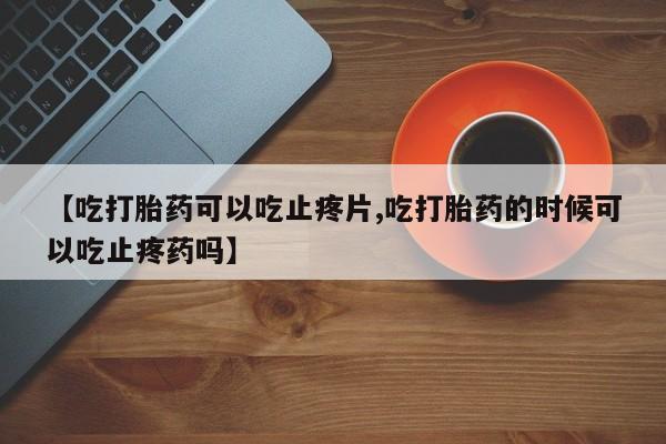 流产药在线购买【吃打胎药可以吃止疼片,吃打胎药的时候可以吃止疼药吗】