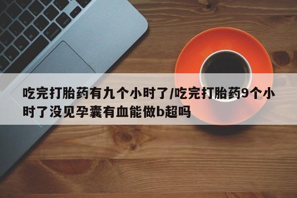 流产药在线购买吃完打胎药有九个小时了/吃完打胎药9个小时了没见孕囊有血能做b超吗