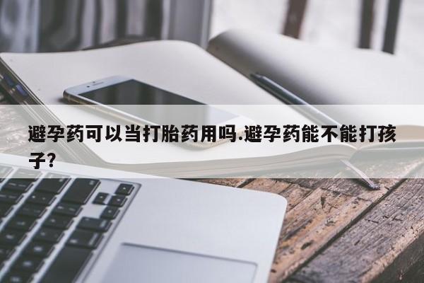 流产药在线购买避孕药可以当打胎药用吗.避孕药能不能打孩子？