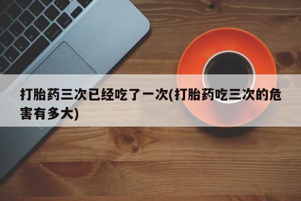 流产药在线购买打胎药三次已经吃了一次(打胎药吃三次的危害有多大)