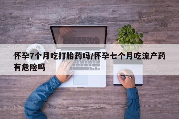 流产药在线购买怀孕7个月吃打胎药吗/怀孕七个月吃流产药有危险吗