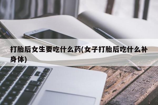 流产药在线购买打胎后女生要吃什么药(女子打胎后吃什么补身体)