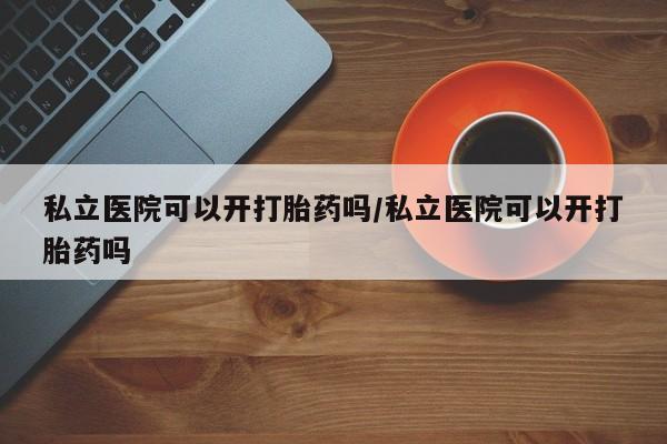 流产药在线购买私立医院可以开打胎药吗/私立医院可以开打胎药吗