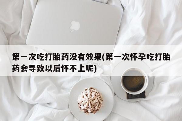 流产药在线购买第一次吃打胎药没有效果(第一次怀孕吃打胎药会导致以后怀不上呢)