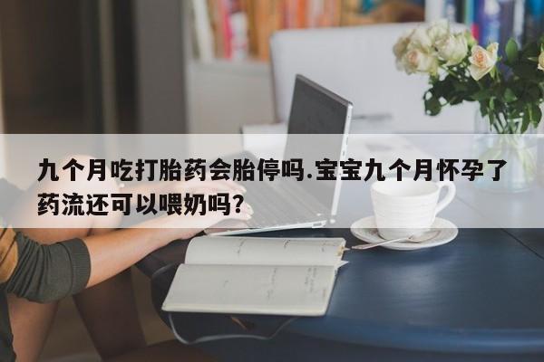 流产药在线购买九个月吃打胎药会胎停吗.宝宝九个月怀孕了药流还可以喂奶吗？