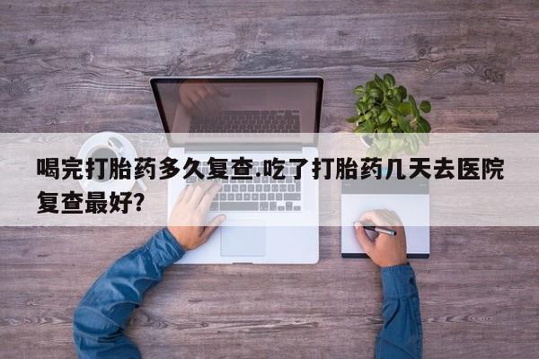 流产药在线购买喝完打胎药多久复查.吃了打胎药几天去医院复查最好？