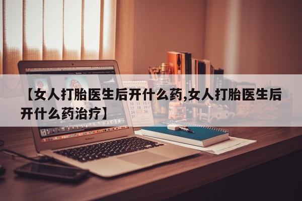 流产药在线购买【女人打胎医生后开什么药,女人打胎医生后开什么药治疗】