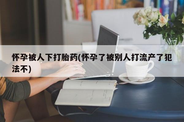 流产药在线购买怀孕被人下打胎药(怀孕了被别人打流产了犯法不)