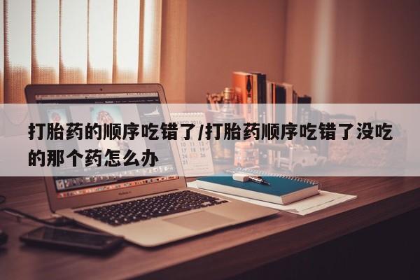 流产药在线购买打胎药的顺序吃错了/打胎药顺序吃错了没吃的那个药怎么办