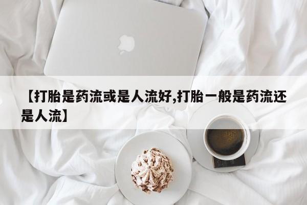 流产药在线购买【打胎是药流或是人流好,打胎一般是药流还是人流】