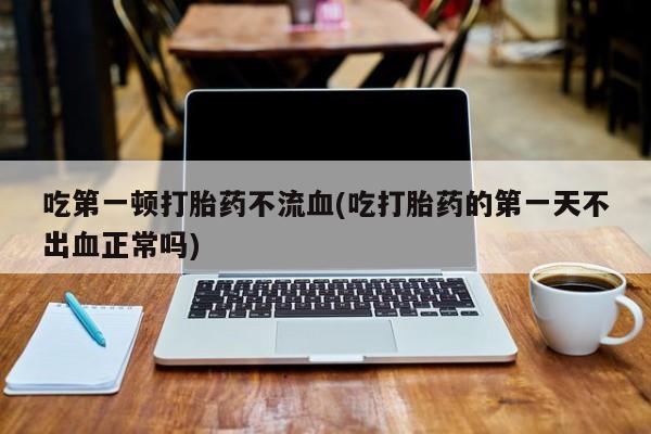 流产药在线购买吃第一顿打胎药不流血(吃打胎药的第一天不出血正常吗)