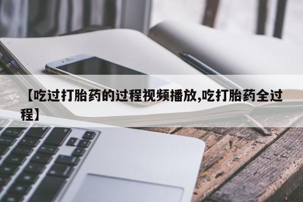 流产药在线购买【吃过打胎药的过程视频播放,吃打胎药全过程】