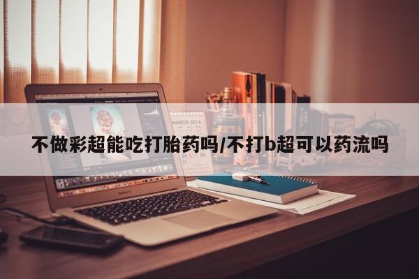 流产药在线购买不做彩超能吃打胎药吗/不打b超可以药流吗