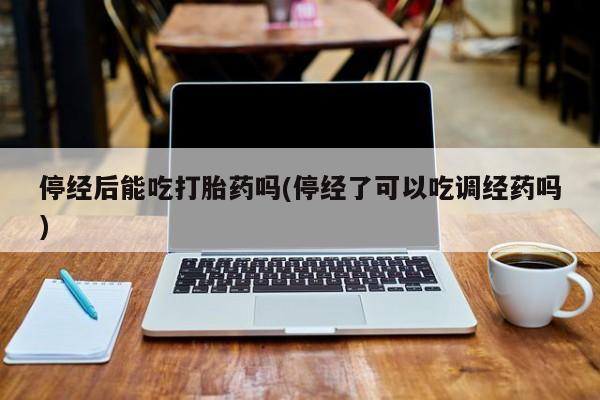 流产药在线购买停经后能吃打胎药吗(停经了可以吃调经药吗)