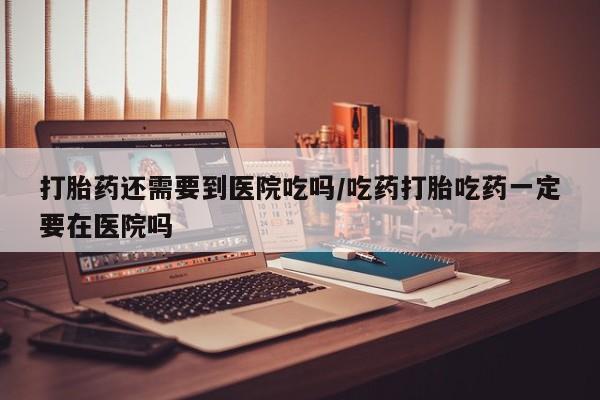 流产药在线购买打胎药还需要到医院吃吗/吃药打胎吃药一定要在医院吗