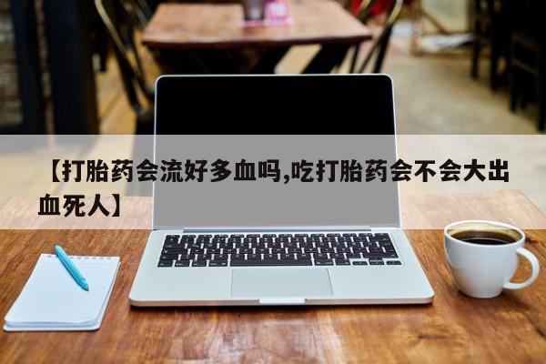 流产药在线购买【打胎药会流好多血吗,吃打胎药会不会大出血死人】