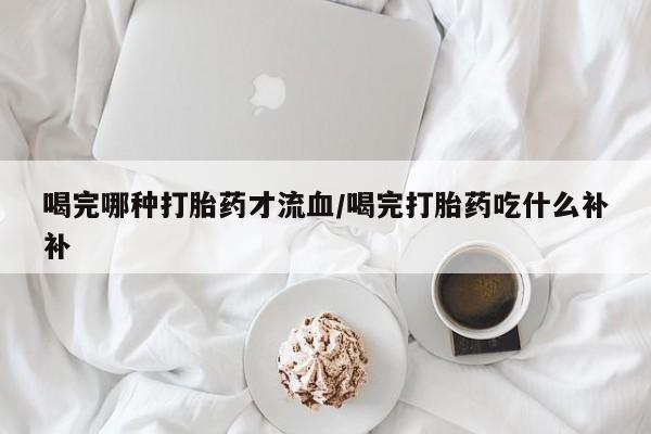 流产药在线购买喝完哪种打胎药才流血/喝完打胎药吃什么补补