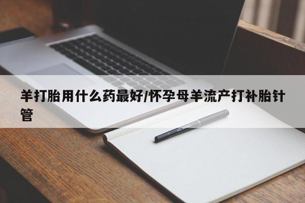流产药在线购买羊打胎用什么药最好/怀孕母羊流产打补胎针管