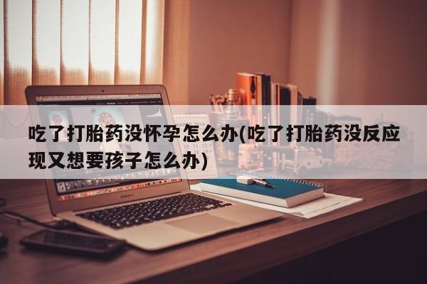 流产药在线购买吃了打胎药没怀孕怎么办(吃了打胎药没反应现又想要孩子怎么办)