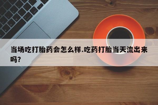 流产药在线购买当场吃打胎药会怎么样.吃药打胎当天流出来吗？