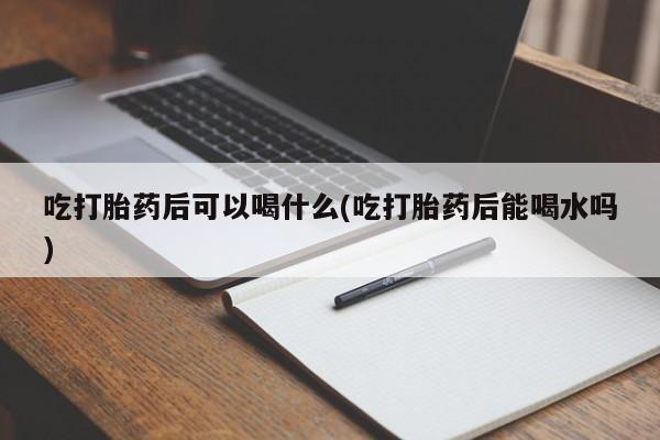 流产药在线购买吃打胎药后可以喝什么(吃打胎药后能喝水吗)