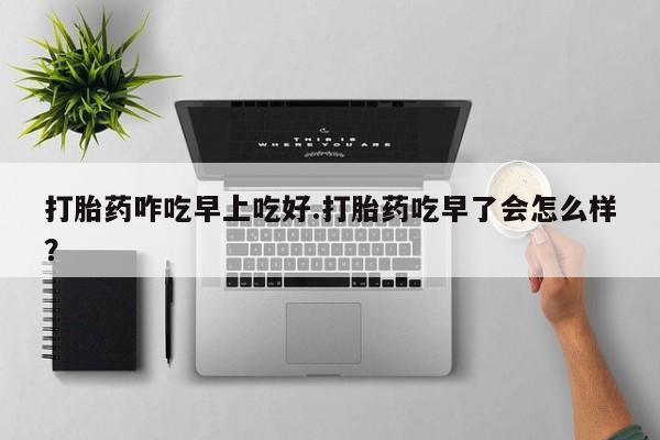 流产药在线购买打胎药咋吃早上吃好.打胎药吃早了会怎么样？