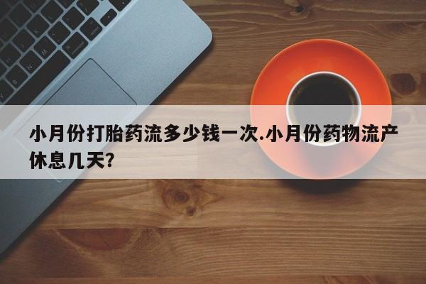 流产药在线购买小月份打胎药流多少钱一次.小月份药物流产休息几天？