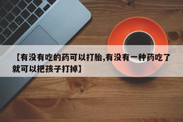流产药在线购买【有没有吃的药可以打胎,有没有一种药吃了就可以把孩子打掉】