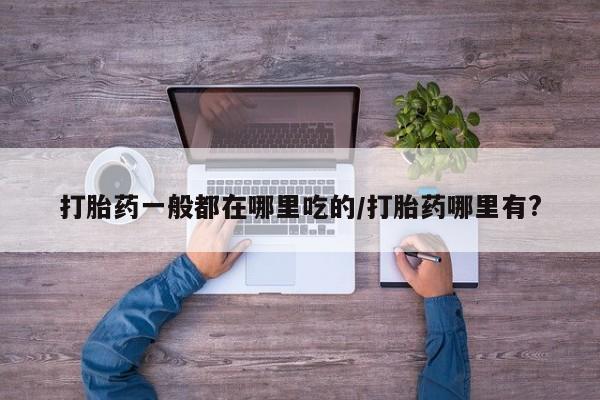 流产药在线购买打胎药一般都在哪里吃的/打胎药哪里有?