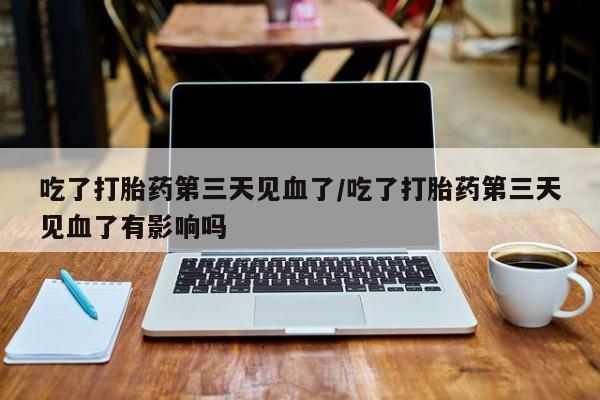 流产药在线购买吃了打胎药第三天见血了/吃了打胎药第三天见血了有影响吗